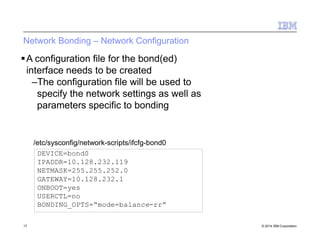 Network Bonding – Network Configuration
17 © 2014 IBM Corporation
A configuration file for the bond(ed)
interface needs to be created
–The configuration file will be used to
specify the network settings as well as
parameters specific to bonding
DEVICE=bond0
IPADDR=10.128.232.119
NETMASK=255.255.252.0
GATEWAY=10.128.232.1
ONBOOT=yes
USERCTL=no
BONDING_OPTS=“mode=balance-rr”
/etc/sysconfig/network-scripts/ifcfg-bond0
 