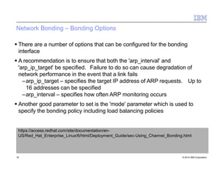 Network Bonding – Bonding Options
18 © 2014 IBM Corporation
 There are a number of options that can be configured for the bonding
interface
 A recommendation is to ensure that both the 'arp_interval' and
'arp_ip_target' be specified. Failure to do so can cause degradation of
network performance in the event that a link fails
–arp_ip_target – specifies the target IP address of ARP requests. Up to
16 addresses can be specified
–arp_interval – specifies how often ARP monitoring occurs
 Another good parameter to set is the 'mode' parameter which is used to
specify the bonding policy including load balancing policies
https://access.redhat.com/site/documentation/en-
US/Red_Hat_Enterprise_Linux/6/html/Deployment_Guide/sec-Using_Channel_Bonding.html
 