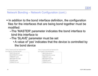 Network Bonding – Network Configuration (cont.)
 In addition to the bond interface definition, the configuration
files for the interfaces that are being bond together must be
modified:
–The 'MASTER' parameter indicates the bond interface to
bind this interface to
–The 'SLAVE' parameter must be set
• A value of 'yes' indicates that the device is controlled by
the bond device
DEVICE=eth0
BOOTPROTO=none
ONBOOT=yes
MASTER=bond0
SLAVE=yes
USERCTL=no
/etc/sysconfig/network-
scripts/ifcfg-eth0
DEVICE=eth1
BOOTPROTO=none
ONBOOT=yes
MASTER=bond0
SLAVE=yes
USERCTL=no
19 © 2014 IBM Corporation
/etc/sysconfig/network-
scripts/ifcfg-eth1
 