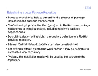 Establishing a Local Package Repository
 Package repositories help to streamline the process of package
installation and package management
 The Yellowdog Updater Modified (yum) too in RedHat uses package
repositories to install packages, including resolving package
dependencies
 Default installation will establish a repository definition to a RedHat
provided repository
 Internal RedHat Network Satelites can also be established
 For systems without external network access it may be desirable to
establish a local repository
 Typically the installation media will be used as the source for the
repository
20 © 2014 IBM Corporation
 