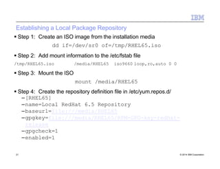 Establishing a Local Package Repository
21 © 2014 IBM Corporation
 Step 1: Create an ISO image from the installation media
dd if=/dev/sr0 of=/tmp/RHEL65.iso
 Step 2: Add mount information to the /etc/fstab file
/tmp/RHEL65.iso /media/RHEL65 iso9660 loop,ro,auto 0 0
 Step 3: Mount the ISO
mount /media/RHEL65
 Step 4: Create the repository definition file in /etc/yum.repos.d/
–[RHEL65]
–name=Local RedHat 6.5 Repository
–baseurl=file:///media/RHEL65
–gpgkey=file:///media/RHEL65/RPM-GPG-key-redhat-
release
–gpgcheck=1
–enabled=1
 