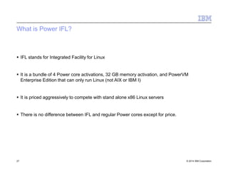 What is Power IFL?
27 © 2014 IBM Corporation
 IFL stands for Integrated Facility for Linux
 It is a bundle of 4 Power core activations, 32 GB memory activation, and PowerVM
Enterprise Edition that can only run Linux (not AIX or IBM I)
 It is priced aggressively to compete with stand alone x86 Linux servers
 There is no difference between IFL and regular Power cores except for price.
 