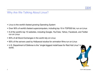 Why Are We Talking About Linux?
3 © 2014 IBM Corporation
 Linux is the world's fastest growing Operating System
 Over 90% of world's fastest supercomputers, including top 10 in TOP500 list, run on Linux
 8 of the world's top 10 websites, including Google, YouTube, Yahoo, Facebook, and Twitter
run on Linux
 80% of all Stock Exchanges in the world rely on Linux
 95% of the servers used by Hollywood studios for animation films run on Linux
 U.S. Department of Defense is the “single biggest install base for Red Hat Linux” in the
world.
 
