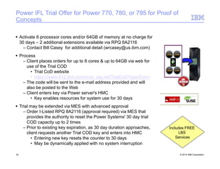 Power IFL Trial Offer for Power 770, 780, or 795 for Proof of
Concepts
 Activate 8 processor cores and/or 64GB of memory at no charge for
30 days – 2 additional extensions available via RPQ 8A2116
– Contact Bill Casey for additional detail (wrcasey@us.ibm.com)
 Process
– Client places orders for up to 8 cores & up to 64GB via web for
use of the Trial COD
• Trial CoD website
• https://www-912.ibm.com/tcod_reg.nsf/TrialCod?openForm
– The code will be sent to the e-mail address provided and will
also be posted to the Web
– Client enters key via Power server's HMC
• Key enables resources for system use for 30 days
 Trial may be extended via MES with advanced approval
– Order I-Listed RPQ 8A2116 (approval required) via MES that
provides the authority to reset the Power Systems' 30 day trial
COD capacity up to 2 times
– Prior to existing key expiration, as 30 day duration approaches,
client requests another Trial COD key and enters into HMC
• Entering new key resets the counter to 30 days
• May be dynamically applied with no system interruption
Includes FREE
LBS
Services
32 © 2014 IBM Corporation
 