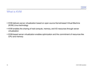 What is KVM
34 © 2014 IBM Corporation
 KVM delivers server virtualization based on open source Kernel-based Virtual Machine
(KVM) Linux technology
 KVM enables the sharing of real compute, memory, and I/O resources through server
virtualization
 KVM-based server virtualization enables optimization and the commitment of resources like
CPU and memory
 
