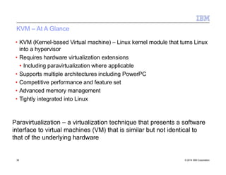 KVM – At A Glance
• KVM (Kernel-based Virtual machine) – Linux kernel module that turns Linux
into a hypervisor
• Requires hardware virtualization extensions
• Including paravirtualization where applicable
• Supports multiple architectures including PowerPC
• Competitive performance and feature set
• Advanced memory management
• Tightly integrated into Linux
Paravirtualization – a virtualization technique that presents a software
interface to virtual machines (VM) that is similar but not identical to
that of the underlying hardware
36 © 2014 IBM Corporation
 