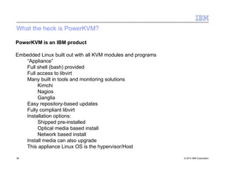 What the heck is PowerKVM?
38 © 2014 IBM Corporation
PowerKVM is an IBM product
Embedded Linux built out with all KVM modules and programs
“Appliance”
Full shell (bash) provided
Full access to libvirt
Many built in tools and monitoring solutions
Kimchi
Nagios
Ganglia
Easy repository-based updates
Fully compliant libvirt
Installation options:
Shipped pre-installed
Optical media based install
Network based install
Install media can also upgrade
This appliance Linux OS is the hypervisor/Host
 