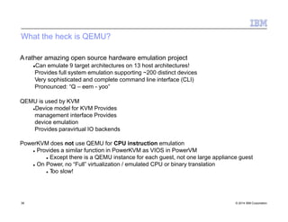 What the heck is QEMU?
39 © 2014 IBM Corporation
A rather amazing open source hardware emulation project
Can emulate 9 target architectures on 13 host architectures!
Provides full system emulation supporting ~200 distinct devices
Very sophisticated and complete command line interface (CLI)
Pronounced: “Q – eem - yoo”
QEMU is used by KVM
Device model for KVM Provides
management interface Provides
device emulation
Provides paravirtual IO backends
PowerKVM does not use QEMU for CPU instruction emulation
 Provides a similar function in PowerKVM as VIOS in PowerVM
 Except there is a QEMU instance for each guest, not one large appliance guest
 On Power, no “Full” virtualization / emulated CPU or binary translation
 Too slow!
 