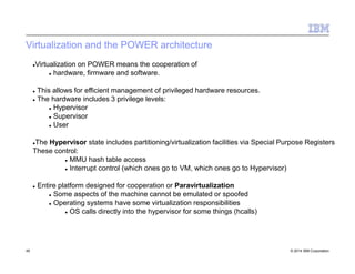 Virtualization and the POWER architecture
45 © 2014 IBM Corporation
Virtualization on POWER means the cooperation of
 hardware, firmware and software.
 This allows for efficient management of privileged hardware resources.
 The hardware includes 3 privilege levels:
 Hypervisor
 Supervisor
 User
The Hypervisor state includes partitioning/virtualization facilities via Special Purpose Registers
These control:
 MMU hash table access
 Interrupt control (which ones go to VM, which ones go to Hypervisor)
 Entire platform designed for cooperation or Paravirtualization
 Some aspects of the machine cannot be emulated or spoofed
 Operating systems have some virtualization responsibilities
 OS calls directly into the hypervisor for some things (hcalls)
 