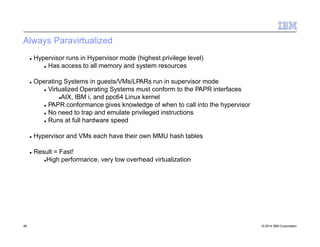 Always Paravirtualized
46 © 2014 IBM Corporation
 Hypervisor runs in Hypervisor mode (highest privilege level)
 Has access to all memory and system resources
 Operating Systems in guests/VMs/LPARs run in supervisor mode
 Virtualized Operating Systems must conform to the PAPR interfaces
AIX, IBM i, and ppc64 Linux kernel
 PAPR conformance gives knowledge of when to call into the hypervisor
 No need to trap and emulate privileged instructions
 Runs at full hardware speed
 Hypervisor and VMs each have their own MMU hash tables
 Result = Fast!
High performance, very low overhead virtualization
 