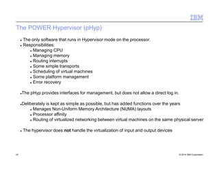 The POWER Hypervisor (pHyp)
47 © 2014 IBM Corporation
 The only software that runs in Hypervisor mode on the processor.
 Responsibilities:
 Managing CPU
 Managing memory
 Routing interrupts
 Some simple transports
 Scheduling of virtual machines
 Some platform management
 Error recovery
The pHyp provides interfaces for management, but does not allow a direct log in.
Deliberately is kept as simple as possible, but has added functions over the years
 Manages Non-Uniform Memory Architecture (NUMA) layouts
 Processor affinity
 Routing of virtualized networking between virtual machines on the same physical server
 The hypervisor does not handle the virtualization of input and output devices
 