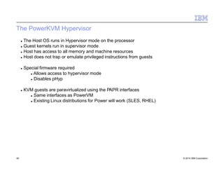The PowerKVM Hypervisor
49 © 2014 IBM Corporation
 The Host OS runs in Hypervisor mode on the processor
 Guest kernels run in supervisor mode
 Host has access to all memory and machine resources
 Host does not trap or emulate privileged instructions from guests
 Special firmware required
 Allows access to hypervisor mode
 Disables pHyp
 KVM guests are paravirtualized using the PAPR interfaces
 Same interfaces as PowerVM
 Existing Linux distributions for Power will work (SLES, RHEL)
 
