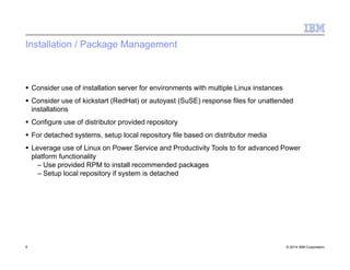 Installation / Package Management
5 © 2014 IBM Corporation
 Consider use of installation server for environments with multiple Linux instances
 Consider use of kickstart (RedHat) or autoyast (SuSE) response files for unattended
installations
 Configure use of distributor provided repository
 For detached systems, setup local repository file based on distributor media
 Leverage use of Linux on Power Service and Productivity Tools to for advanced Power
platform functionality
– Use provided RPM to install recommended packages
– Setup local repository if system is detached
 