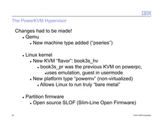 The PowerKVM Hypervisor
50 © 2014 IBM Corporation
Changes had to be made!
 Qemu
 New machine type added (“pseries”)
 Linux kernel
 New KVM “flavor”: book3s_hv
 book3s_pr was the previous KVM on powerpc,
uses emulation, guest in usermode
 New platform type “powernv” (non-virtualized)
 Allows Linux to run truly “bare metal”
 Partition firmware
 Open source SLOF (Slim-Line Open Firmware)
 