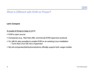 What is Different with KVM on Power?
55 © 2014 IBM Corporation
Let's Compare
A couple of things to keep in mind:
 KVM is open source
 Companies (e.g., Red Hat) offer commercial KVM hypervisor products
 On x86,it's also possible to enable KVM on an existing Linux installation
– Turns that Linux OS into a hypervisor
 Not all companies/distributors/solutions officially support both usage models
 