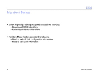 Migration / Backup
6 © 2014 IBM Corporation
 When migrating / cloning image file consider the following
– Resetting of MPIO identifiers
– Resetting of Network identifiers
 For Bare Metal Restore consider the following
– Need to safe off disk configuration information
– Need to safe LVM information
 