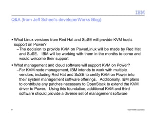 Q&A (from Jeff Scheel's developerWorks Blog)
61 © 2014 IBM Corporation
 What Linux versions from Red Hat and SuSE will provide KVM hosts
support on Power?
–The decision to provide KVM on PowerLinux will be made by Red Hat
and SuSE. IBM will be working with them in the months to come and
would welcome their support
 What management and cloud software will support KVM on Power?
–For KVM node management, IBM intends to work with multiple
vendors, including Red Hat and SuSE to certify KVM on Power into
their system management software offerings. Additionally, IBM plans
to contribute any patches necessary to OpenStack to extend the KVM
driver to Power. Using this foundation, additional KVM and third
software should provide a diverse set of management software
 