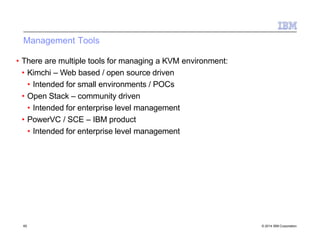 Management Tools
65 © 2014 IBM Corporation
• There are multiple tools for managing a KVM environment:
• Kimchi – Web based / open source driven
• Intended for small environments / POCs
• Open Stack – community driven
• Intended for enterprise level management
• PowerVC / SCE – IBM product
• Intended for enterprise level management
 