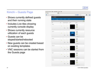 Kimchi – Guests Page
• Shows currently defined guests
and their running state
• Includes Live tiles showing
currently console display
• Shows currently resource
utilization of each guests
• Guests can be
stoped/started/rebooted
• New guests can be created based
on existing templates
• VNC sessions can be started from
the Guests page
67 © 2014 IBM Corporation
 