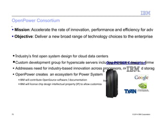 OpenPower Consortium
 Industry’s first open system design for cloud data centers
Custom development group for hyperscale servers includOipnegnhPaOrWdwEaRreCodnessoigrntius,mfirmw
 Addresses need for industry-based innovation across processors, n
 OpenPower creates an ecosystem for Power System
•IBM will contribute OpenSource software / documentation
•IBM will license chip design intellectual property (IP) to allow customiza
etwork and storag
s
tion
 Mission: Accelerate the rate of innovation, performance and efficiency for adv
 Objective: Deliver a new broad range of technology choices to the enterprise
75 © 2014 IBM Corporation
 