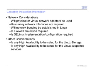 Collecting Installation Information
8 © 2014 IBM Corporation
Network Considerations
–Will physical or virtual network adapters be used
–How many network interfaces are required
–Will network bonding be established in Linux
–Is Firewall protection required
–Is SELinux implementation/configuration required
Other Considerations
–Is any High Availability to be setup for the Linux Storage
–Is any High Availability to be setup for the Linux-supported
services
 
