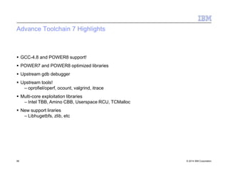 Advance Toolchain 7 Highlights
86 © 2014 IBM Corporation
 GCC-4.8 and POWER8 support!
 POWER7 and POWER8 optimized libraries
 Upstream gdb debugger
 Upstream tools!
– oprofiel/operf, ocount, valgrind, itrace
 Multi-core exploitation libraries
– Intel TBB, Amino CBB, Userspace RCU, TCMalloc
 New support liraries
– Libhugetbfs, zlib, etc
 