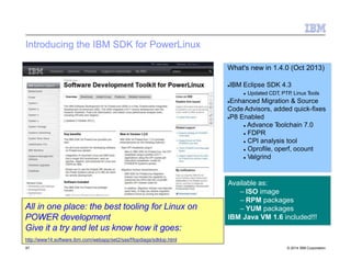 Introducing the IBM SDK for PowerLinux
What's new in 1.4.0 (Oct 2013)
IBM Eclipse SDK 4.3
 Updated CDT, PTP, Linux Tools
Enhanced Migration & Source
Code Advisors, added quick-fixes
P8 Enabled
 Advance Toolchain 7.0
 FDPR
 CPI analysis tool
 Oprofile, operf, ocount
 Valgrind
Available as:
– ISO image
– RPM packages
– YUM packages
IBM Java VM 1.6 included!!!
All in one place: the best tooling for Linux on
POWER development
Give it a try and let us know how it goes:
http://www14.software.ibm.com/webapp/set2/sas/f/lopdiags/sdklop.html
87 © 2014 IBM Corporation
 
