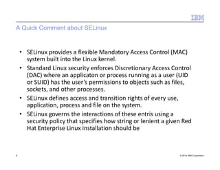 A Quick Comment about SELinux
9 © 2014 IBM Corporation
• SELinux provides a flexible Mandatory Access Control (MAC)
system built into the Linux kernel.
• Standard Linux security enforces Discretionary Access Control
(DAC) where an applicaton or process running as a user (UID
or SUID) has the user’s permissions to objects such as files,
sockets, and other processes.
• SELinux defines access and transition rights of every use,
application, process and file on the system.
• SELinux governs the interactions of these entris using a
security policy that specifies how string or lenient a given Red
Hat Enterprise Linux installation should be
 
