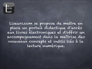 Liseurs.com se propose de mettre en
  place un portail didactique d’accès
aux livres électroniques et d'offrir un
accompagnement dans la maîtrise des
 nouveaux concepts et outils liés à la
          lecture numérique.
 