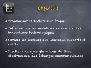 Objectifs

Promouvoir la lecture numérique!

Informer sur les mutations en cours et les
innovations technologiques!

Former les lecteurs aux nouveaux supports et
outils!

Susciter une synergie autour du livre
électronique, des échanges communautaires
 