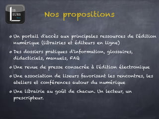 Nos propositions

Un portail d'accès aux principales ressources de l'édition
numérique (librairies et éditeurs en ligne)!

Des dossiers pratiques d'information, glossaires,
didacticiels, manuels, FAQ!

Une revue de presse consacrée à l'édition électronique!

Une association de liseurs favorisant les rencontres, les
ateliers et conférences autour du numérique!

Une librairie au goût de chacun. Un lecteur, un
prescripteur.
 
