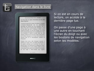 Navigation dans le livre

                           Si on est en cours de
                           lecture, on accède à la
                           dernière page lue.

                           On passe d’une page à
                           une autre en touchant
                           l’écran du doigt ou avec
                           les boutons de navigation
                           selon les modèles.
 