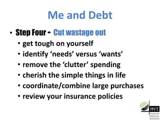 Me and Debt
• Step Four – Cut wastage out
• get tough on yourself
• identify ‘needs’ versus ‘wants’
• remove the ‘clutter’ spending
• cherish the simple things in life
• coordinate/combine large purchases
• review your insurance policies
 