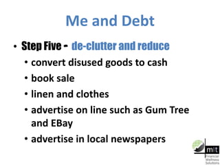 Me and Debt
• Step Five – de-clutter and reduce
• convert disused goods to cash
• book sale
• linen and clothes
• advertise on line such as Gum Tree
and EBay
• advertise in local newspapers
 