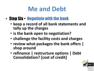Me and Debt
• Step Six – Negotiate with the bank
• keep a record of all bank statements and
tally up the charges
• is the bank open to negotiation?
• challenge the facility costs and charges
• review what packages the bank offers |
shop around
• refinance | restructure options | Debt
Consolidation? [cost of credit]
 