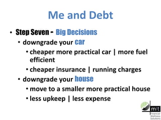 Me and Debt
• Step Seven – Big Decisions
• downgrade your car
• cheaper more practical car | more fuel
efficient
• cheaper insurance | running charges
• downgrade your house
• move to a smaller more practical house
• less upkeep | less expense
 