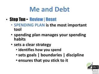 Me and Debt
• Step Ten – Review | Reset
• SPENDING PLAN is the most important
tool
• spending plan manages your spending
habits
• sets a clear strategy
• identifies how you spend
• sets goals | boundaries | discipline
• ensures that you stick to it
 
