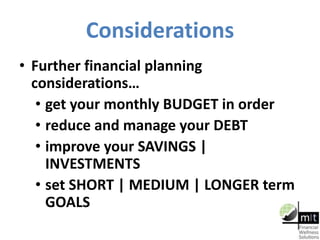 Considerations
• Further financial planning
considerations…
• get your monthly BUDGET in order
• reduce and manage your DEBT
• improve your SAVINGS |
INVESTMENTS
• set SHORT | MEDIUM | LONGER term
GOALS
 