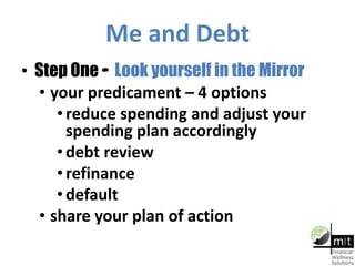 Me and Debt
• Step One – Look yourself in the Mirror
• your predicament – 4 options
•reduce spending and adjust your
spending plan accordingly
•debt review
•refinance
•default
• share your plan of action
 