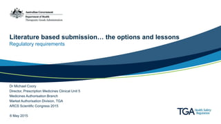 Literature based submission… the options and lessons
Regulatory requirements
Dr Michael Coory
Director, Prescription Medicines Clinical Unit 5
Medicines Authorisation Branch
Market Authorisation Division, TGA
ARCS Scientific Congress 2015
6 May 2015
 