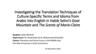 Investigating the Translation Techniques of
Culture-Specific Terms and Idioms from
Arabic into English in Habib Selmi’s Goat
Mountain and The Scents of Marie-Claire
Student: Salah Mhamdi
Supervisors: Dr. Shada Bokir & Dr. Mohammed Almahfali
Course: Literature and Social Issues in the Middle East
The New University in Exile Consortium
22 December 2023
 