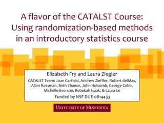 A flavor of the CATALST Course:
Using randomization-based methods
 in an introductory statistics course


              Elizabeth Fry and Laura Ziegler
    CATALST Team: Joan Garfield, Andrew Zieffler, Robert delMas,
     Allan Rossman, Beth Chance, John Holcomb, George Cobb,
            Michelle Everson, Rebekah Isaak, & Laura Le
                  Funded by NSF DUE-0814433
 