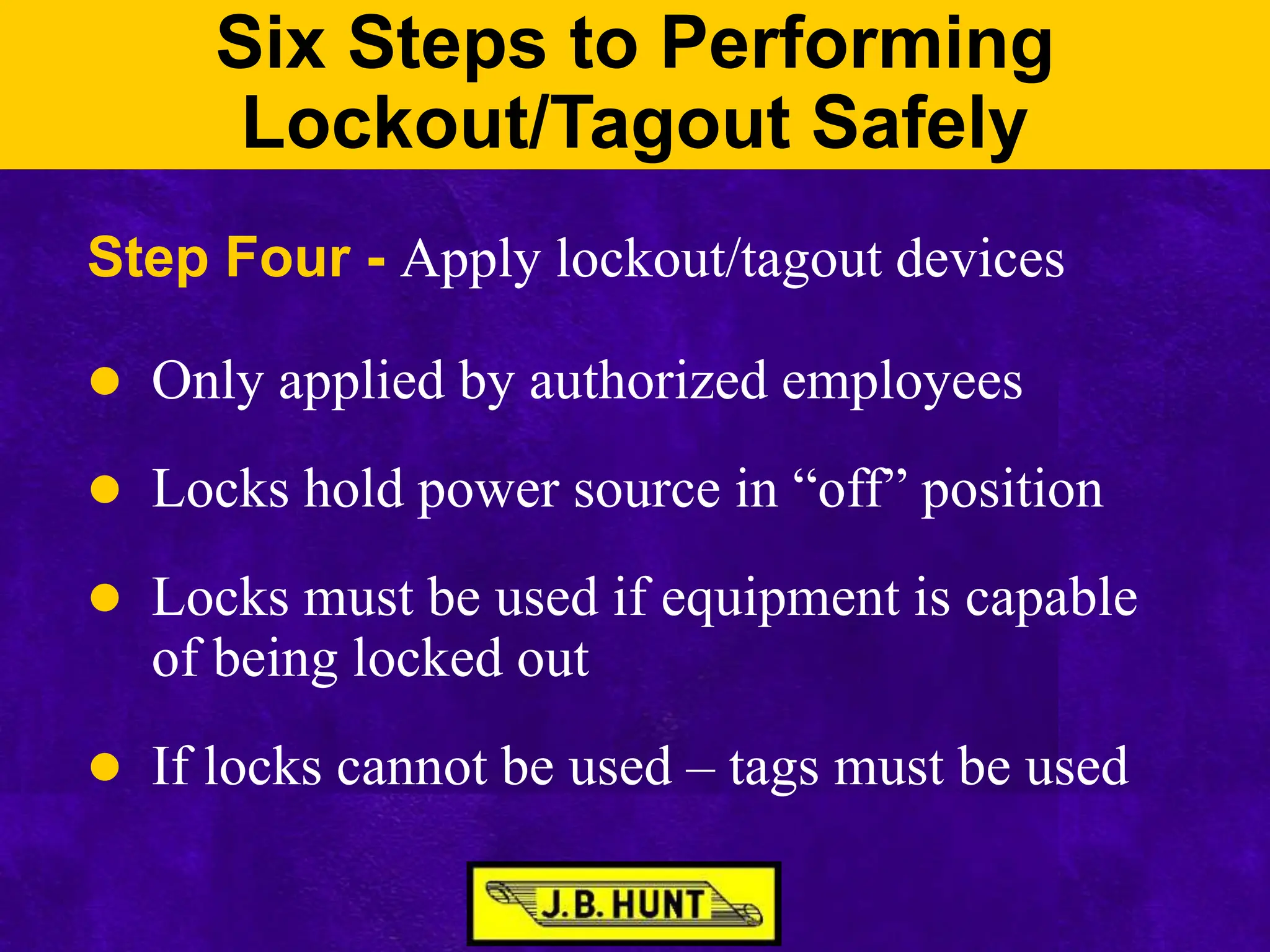 Six Steps to Performing
Lockout/Tagout Safely
Step Four - Apply lockout/tagout devices
 Only applied by authorized employees
 Locks hold power source in “off” position
 Locks must be used if equipment is capable
of being locked out
 If locks cannot be used – tags must be used
 