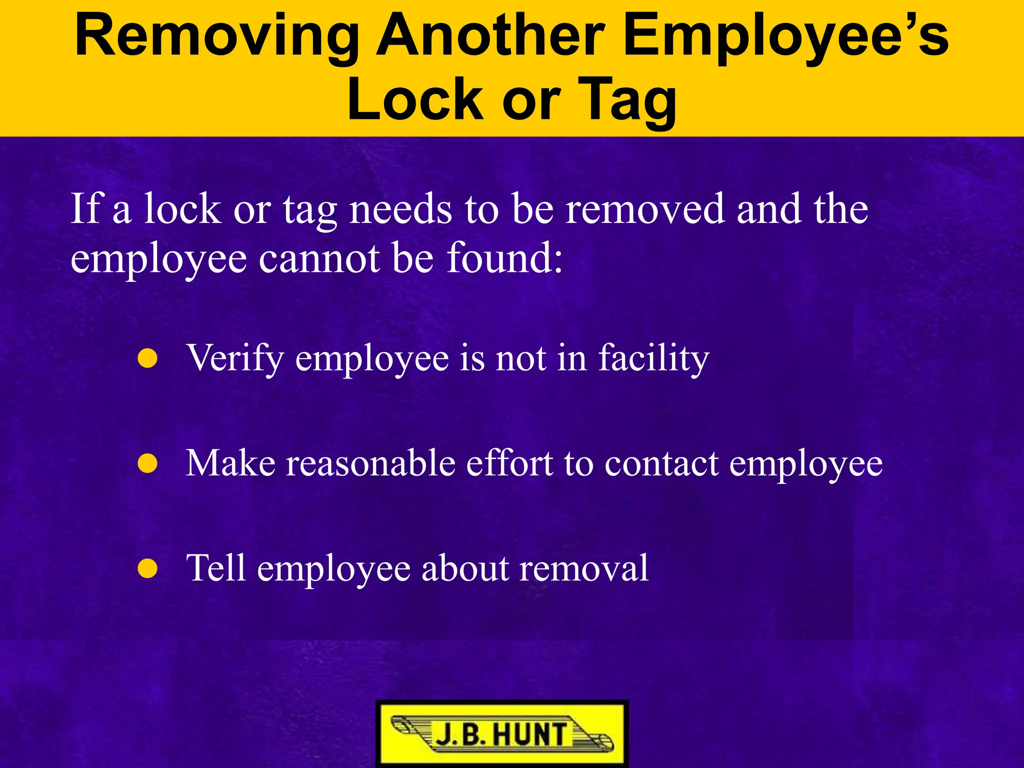Removing Another Employee’s
Lock or Tag
If a lock or tag needs to be removed and the
employee cannot be found:
 Verify employee is not in facility
 Make reasonable effort to contact employee
 Tell employee about removal
 