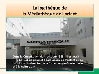 La logithèque de
             la Médiathèque de Lorient




     Dans la Constitution du 4 octobre 1958…il est écrit
     … « La Nation garantit l’égal accès de l’enfant et de
     l’adulte à l’instruction, à la formation professionnelle
     et à la culture... »
13/12/2012               @telier - Médiathèque de Lorient
 