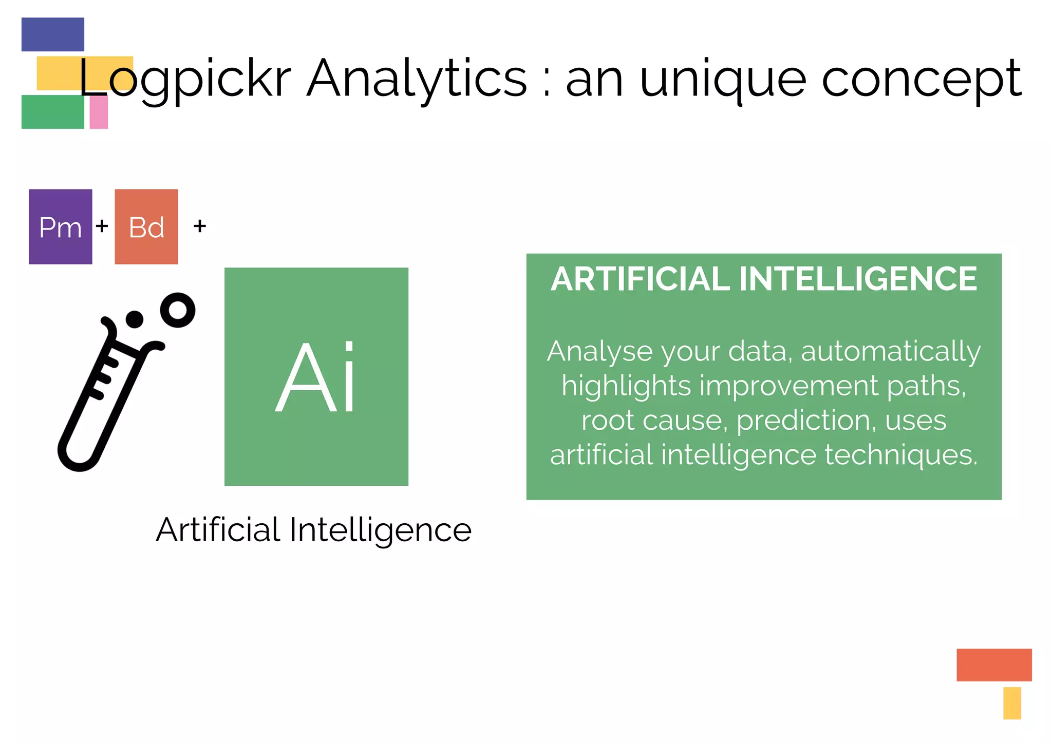 Ai
ARTIFICIAL INTELLIGENCE
Analyse your data, automatically
highlights improvement paths,
root cause, prediction, uses
artificial intelligence techniques.
Artificial Intelligence
Pm Bd ++
Logpickr Analytics : an unique concept
 