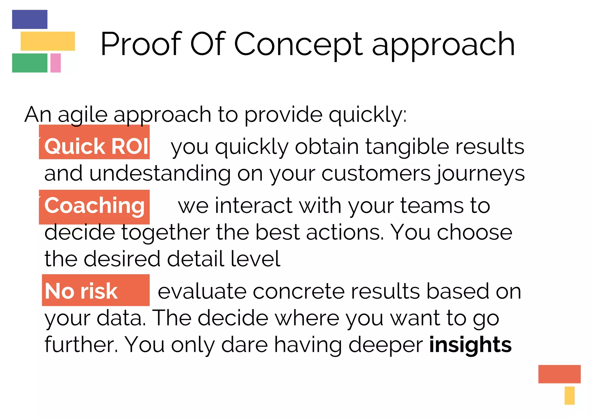 Proof Of Concept approach
An agile approach to provide quickly:
üQuick ROI you quickly obtain tangible results
and undestanding on your customers journeys
üCoaching we interact with your teams to
decide together the best actions. You choose
the desired detail level
üNo risk evaluate concrete results based on
your data. The decide where you want to go
further. You only dare having deeper insights
 