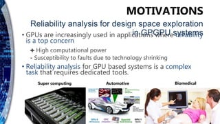• GPUs are increasingly used in applications where reliability
is a top concern
✚ High computational power
⁃ Susceptibility to faults due to technology shrinking
• Reliability analysis for GPU based systems is a complex
task that requires dedicated tools.
MOTIVATIONS
Reliability analysis for design space exploration
in GPGPU systems
Super computing Automotive Biomedical
 