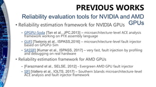 • Reliability estimation framework for NVIDIA GPUs
⁃ GPGPU-Soda [Tan et al., JPC,2013] – microarchitecture-level ACE analysis
framework working on PTX assembly language
⁃ GUFI [Tselonis et al., ISPASS,2016] – microarchitecture-level fault injector
based on GPGPU-Sim
⁃ SASSIFI [Kumar et al., ISPASS, 2017] – very fast, fault injection by profiling
and debugging on real hardware
• Reliability estimation framework for AMD GPUs
⁃ [Farazmand et al., SELSE, 2012] - Evergreen AMD GPU fault injector
⁃ SIFI [Vallero et al., IOLTS, 2017] – Southern Islands microarchitecture-level
ACE analysis and fault injector framework
PREVIOUS WORKS
Reliability evaluation tools for NVIDIA and AMD
GPUs
 
