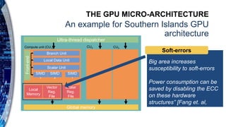 THE GPU MICRO-ARCHITECTURE
An example for Southern Islands GPU
architecture
Branch Unit
Local Data Unit
Scalar Unit
SIMD
1
SIMD
2
SIMD
1
Local
Memory
Vector
Reg.
File
Scalar
Reg.
File
Front-end
Global memory
Compute unit (CU1) CU2 CU3
Ultra-thread dispatcher
Big area increases
susceptibility to soft-errors
Power consumption can be
saved by disabling the ECC
on these hardware
structures” [Fang et. al,
ISPASS 2014]
Soft-errors
 